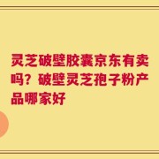 灵芝破壁胶囊京东有卖吗？破壁灵芝孢子粉产品哪家好