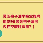 灵芝孢子油早晚空腹吗能吃吗(灵芝孢子油可否在空腹时食用？)