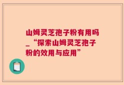 山姆灵芝孢子粉有用吗_“探索山姆灵芝孢子粉的效用与应用”