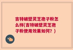吉特破壁灵芝孢子粉怎么样(吉特破壁灵芝孢子粉使用效果如何？)