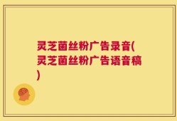 灵芝菌丝粉广告录音(灵芝菌丝粉广告语音稿)