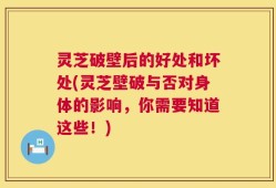 灵芝破壁后的好处和坏处(灵芝壁破与否对身体的影响，你需要知道这些！)