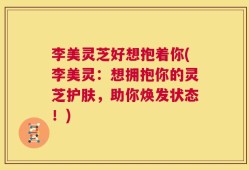 李美灵芝好想抱着你(李美灵：想拥抱你的灵芝护肤，助你焕发状态！)