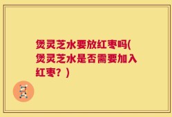 煲灵芝水要放红枣吗(煲灵芝水是否需要加入红枣？)