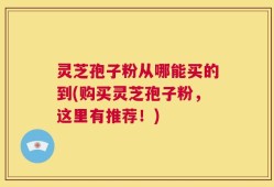 灵芝孢子粉从哪能买的到(购买灵芝孢子粉，这里有推荐！)