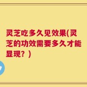 灵芝吃多久见效果(灵芝的功效需要多久才能显现？)