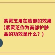 紫灵芝用在脸部的效果(紫灵芝作为面部护肤品的功效是什么？)
