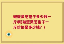 破壁灵芝孢子多少钱一斤啊(破壁灵芝孢子一斤价格是多少钱？)