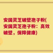 安国灵芝破壁孢子粉(安国灵芝孢子粉：高效破壁，保障健康)