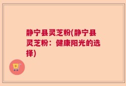 静宁县灵芝粉(静宁县灵芝粉：健康阳光的选择)