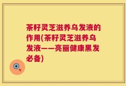茶籽灵芝滋养乌发液的作用(茶籽灵芝滋养乌发液——亮丽健康黑发必备)