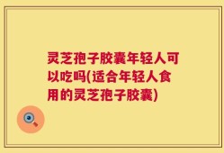 灵芝孢子胶囊年轻人可以吃吗(适合年轻人食用的灵芝孢子胶囊)