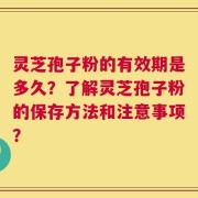 灵芝孢子粉的有效期是多久？了解灵芝孢子粉的保存方法和注意事项？