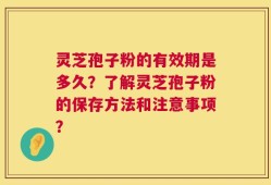 灵芝孢子粉的有效期是多久？了解灵芝孢子粉的保存方法和注意事项？