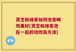 灵芝和绿茶如何泡茶喝效果好(灵芝和绿茶泡在一起的功效及方法)