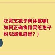 吃灵芝孢子粉体寒嘛(如何正确食用灵芝孢子粉以避免感冒？)