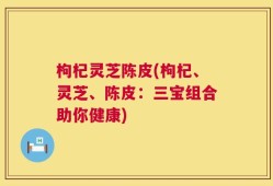 枸杞灵芝陈皮(枸杞、灵芝、陈皮：三宝组合助你健康)
