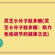 灵芝小分子肽多糖(灵芝小分子肽多糖：助力免疫调节的健康之选)