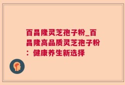 百昌隆灵芝孢子粉_百昌隆高品质灵芝孢子粉：健康养生新选择