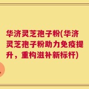 华济灵芝孢子粉(华济灵芝孢子粉助力免疫提升，重构滋补新标杆)
