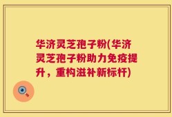 华济灵芝孢子粉(华济灵芝孢子粉助力免疫提升，重构滋补新标杆)