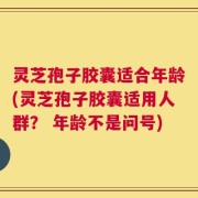 灵芝孢子胶囊适合年龄(灵芝孢子胶囊适用人群？ 年龄不是问号)