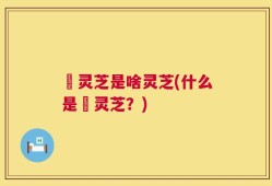 艼灵芝是啥灵芝(什么是艼灵芝？)