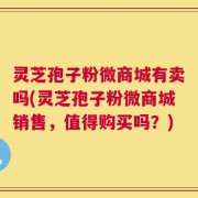 灵芝孢子粉微商城有卖吗(灵芝孢子粉微商城销售，值得购买吗？)