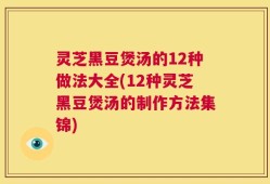 灵芝黑豆煲汤的12种做法大全(12种灵芝黑豆煲汤的制作方法集锦)