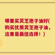 哪里买灵芝孢子油好(购买优质灵芝孢子油，这里是最佳选择！)