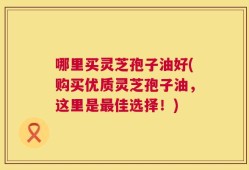 哪里买灵芝孢子油好(购买优质灵芝孢子油，这里是最佳选择！)