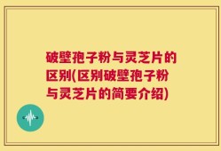 破壁孢子粉与灵芝片的区别(区别破壁孢子粉与灵芝片的简要介绍)
