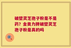 破壁灵芝孢子粉是不是药？金奥力牌破壁灵芝孢子粉是真的吗