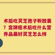 术后吃灵芝孢子粉胶囊？宫颈癌术后吃什么营养品最好灵芝怎么样