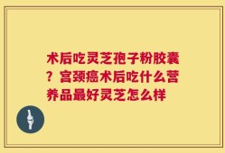 术后吃灵芝孢子粉胶囊？宫颈癌术后吃什么营养品最好灵芝怎么样