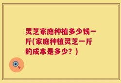 灵芝家庭种植多少钱一斤(家庭种植灵芝一斤的成本是多少？)