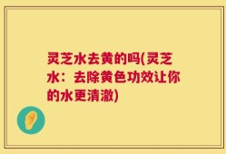 灵芝水去黄的吗(灵芝水：去除黄色功效让你的水更清澈)