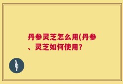 丹参灵芝怎么用(丹参、灵芝如何使用？