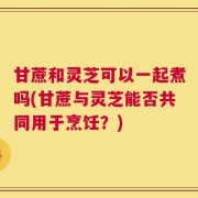 甘蔗和灵芝可以一起煮吗(甘蔗与灵芝能否共同用于烹饪？)