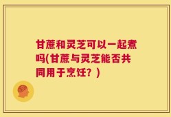 甘蔗和灵芝可以一起煮吗(甘蔗与灵芝能否共同用于烹饪？)