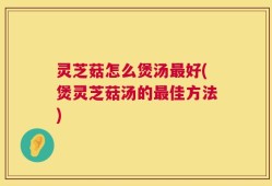 灵芝菇怎么煲汤最好(煲灵芝菇汤的最佳方法)