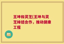 王坤和灵芝(王坤与灵芝缔结合作，推动健康工程