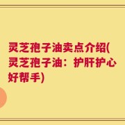 灵芝孢子油卖点介绍(灵芝孢子油：护肝护心好帮手)