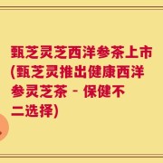甄芝灵芝西洋参茶上市(甄芝灵推出健康西洋参灵芝茶 - 保健不二选择)