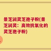 景芝润灵芝孢子粉(景芝润灵：高效抗氧化的灵芝孢子粉)
