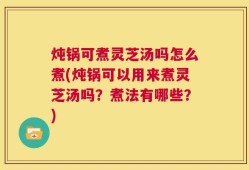炖锅可煮灵芝汤吗怎么煮(炖锅可以用来煮灵芝汤吗？煮法有哪些？)