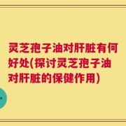灵芝孢子油对肝脏有何好处(探讨灵芝孢子油对肝脏的保健作用)