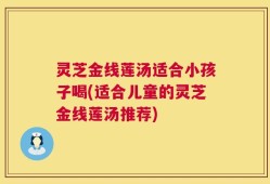 灵芝金线莲汤适合小孩子喝(适合儿童的灵芝金线莲汤推荐)