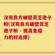 汉苑良方破壁灵芝孢子粉(汉苑良方破壁灵芝孢子粉 - 提高免疫力的好选择)