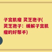 子宫肌瘤 灵芝孢子(灵芝孢子：缓解子宫肌瘤的好帮手)